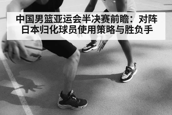 中国男篮亚运会半决赛前瞻：对阵日本归化球员使用策略与胜负手