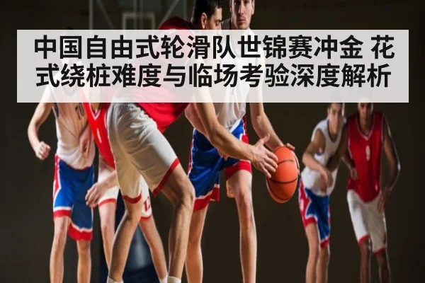 中国自由式轮滑队世锦赛冲金 花式绕桩难度与临场考验深度解析 | KAIYUN